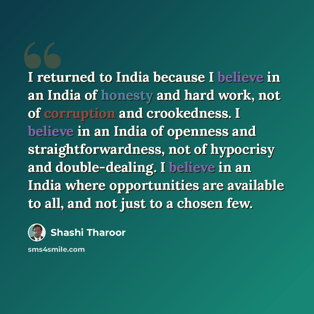 “I returned to India because I believe in an India of honesty and hard work, not of corruption and crookedness. I believe in an India of openness and straightforwardness, not of hypocrisy and double-dealing. I believe in an India where opportunities are available to all, and not just to a chosen few.” quote by Shashi Tharoor