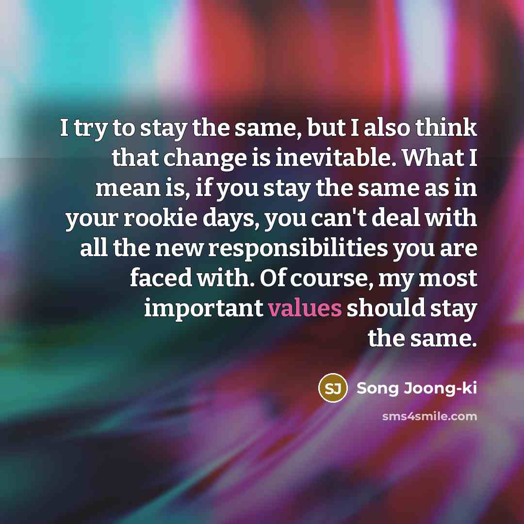 “I try to stay the same, but I also think that change is inevitable. What I mean is, if you stay the same as in your rookie days, you can't deal with all the new responsibilities you are faced with. Of course, my most important values should stay the same.” quote by Song Joong-ki