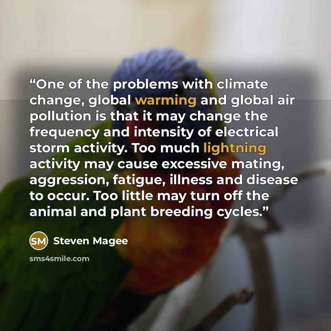 “One of the problems with climate change, global warming and global air pollution is that it may change the frequency and intensity of electrical storm activity. Too much lightning activity may cause excessive mating, aggression, fatigue, illness and disease to occur. Too little may turn off the…” quote by Steven Magee