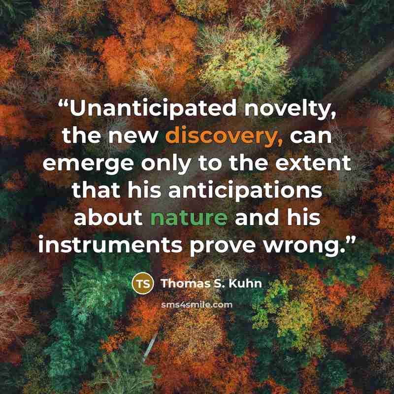 “Unanticipated novelty, the new discovery, can emerge only to the extent that his anticipations about nature and his instruments prove wrong.” quote by Thomas S. Kuhn