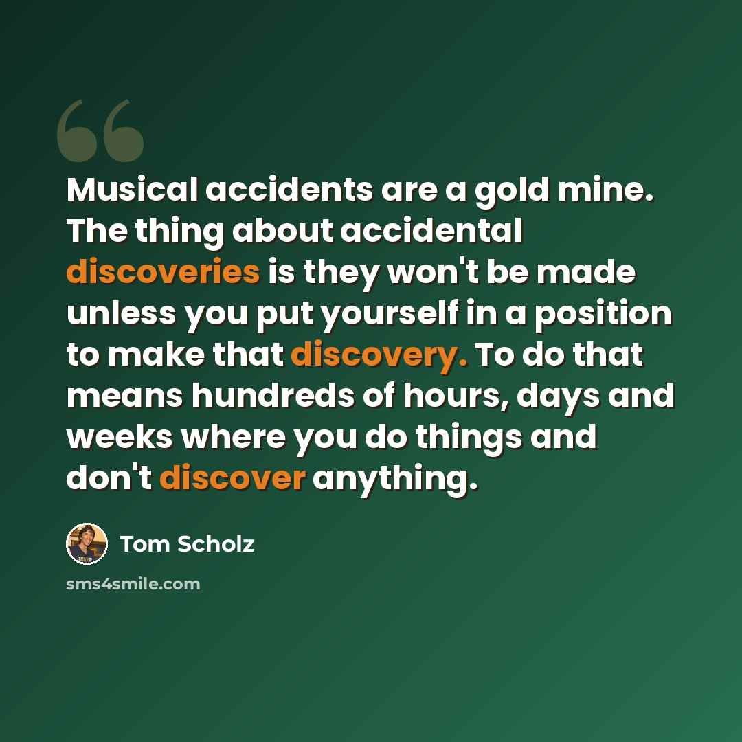 “Musical accidents are a gold mine. The thing about accidental discoveries is they won't be made unless you put yourself in a position to make that discovery. To do that means hundreds of hours, days and weeks where you do things and don't discover anything.” quote by Tom Scholz