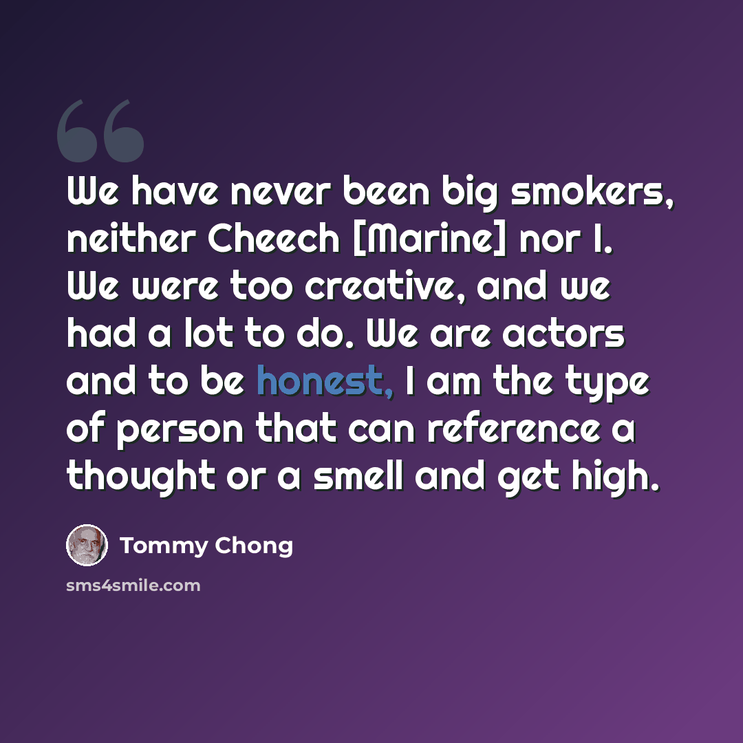 “We have never been big smokers, neither Cheech [Marine] nor I. We were too creative, and we had a lot to do. We are actors and to be honest, I am the type of person that can reference a thought or a smell and get high.” quote by Tommy Chong