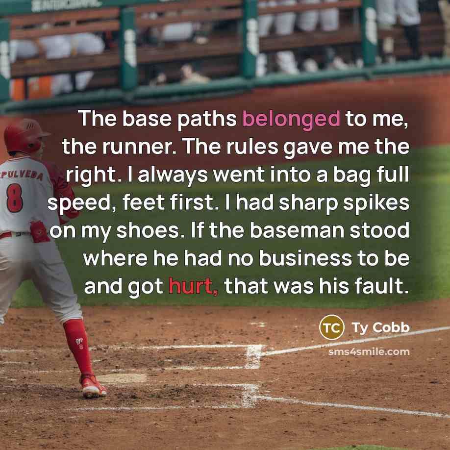 “The base paths belonged to me, the runner. The rules gave me the right. I always went into a bag full speed, feet first. I had sharp spikes on my shoes. If the baseman stood where he had no business to be and got hurt, that was his fault.” quote by Ty Cobb