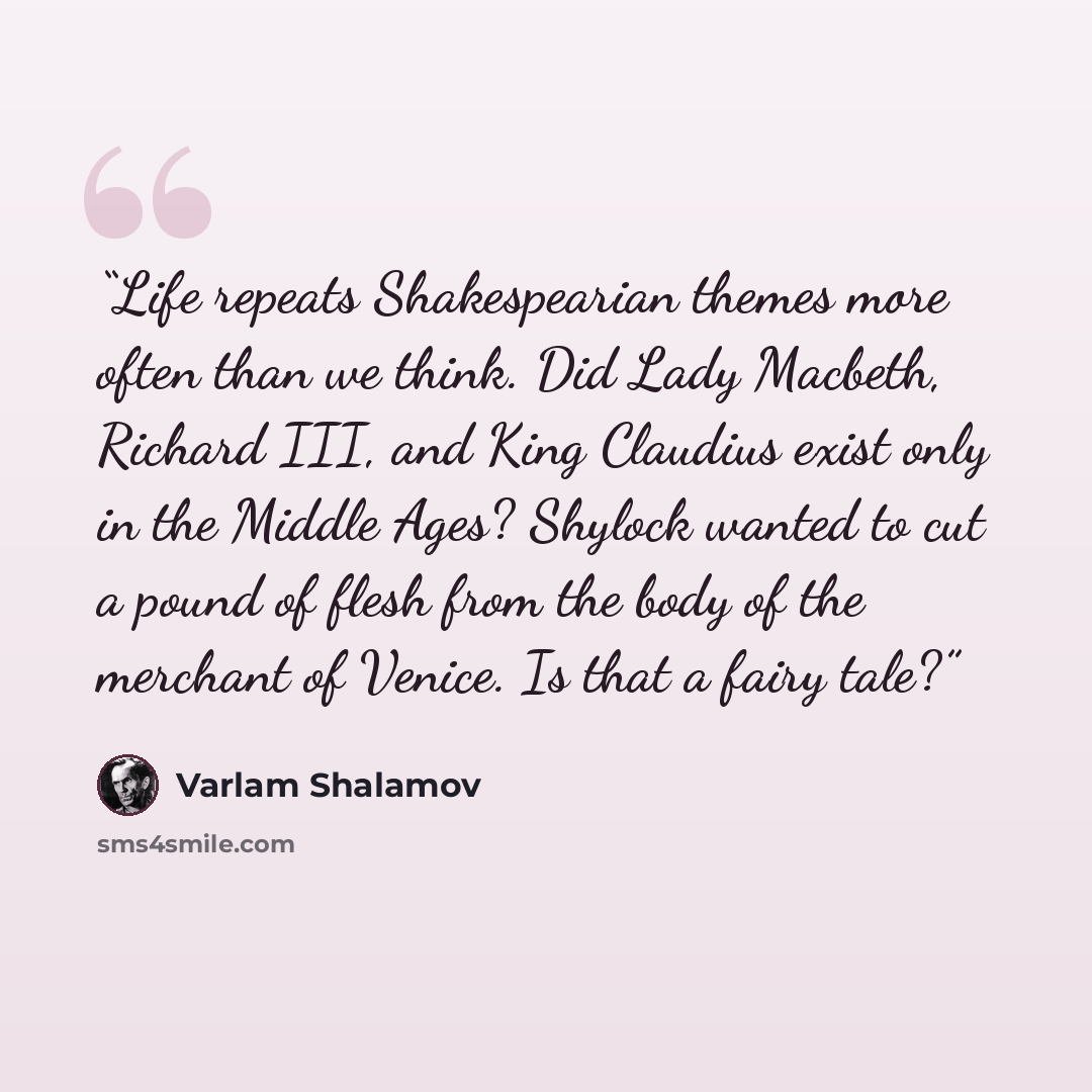“Life repeats Shakespearian themes more often than we think. Did Lady Macbeth, Richard III, and King Claudius exist only in the Middle Ages? Shylock wanted to cut a pound of flesh from the body of the merchant of Venice. Is that a fairy tale?” quote by Varlam Shalamov