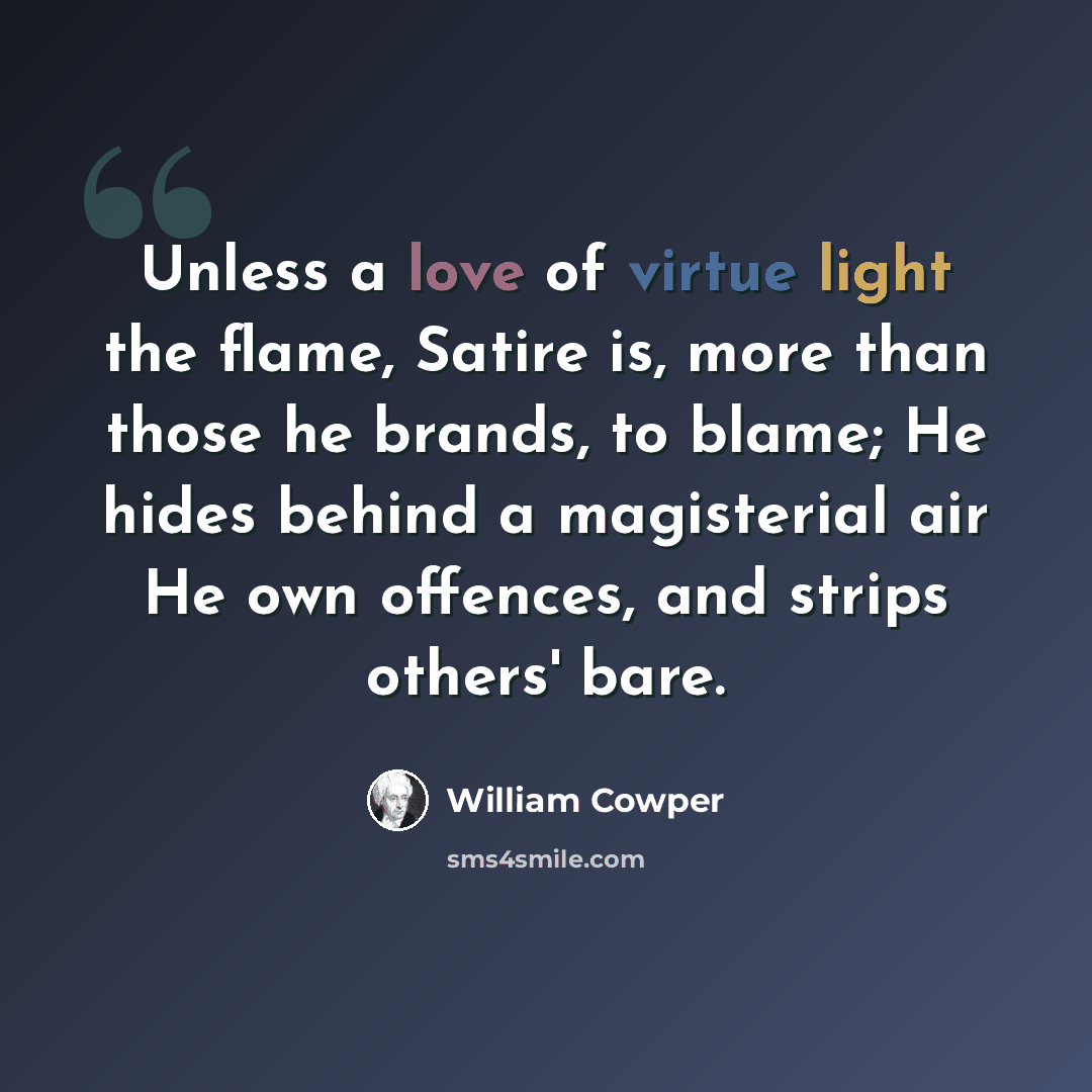 “Unless a love of virtue light the flame, Satire is, more than those he brands, to blame; He hides behind a magisterial air He own offences, and strips others' bare.” quote by William Cowper
