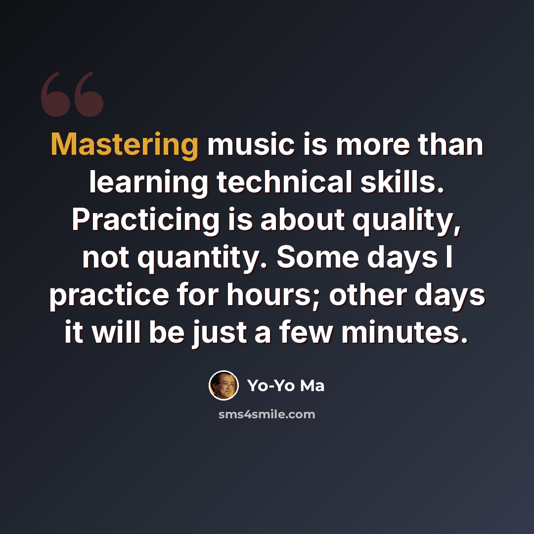 “Mastering music is more than learning technical skills. Practicing is about quality, not quantity. Some days I practice for hours; other days it will be just a few minutes.” quote by Yo-Yo Ma