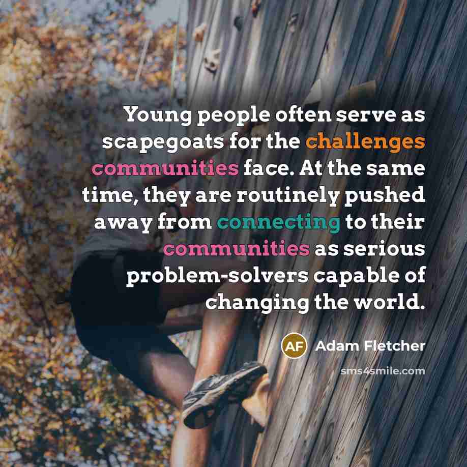 “Young people often serve as scapegoats for the challenges communities face. At the same time, they are routinely pushed away from connecting to their communities as serious problem-solvers capable of changing the world.” quote by Adam Fletcher