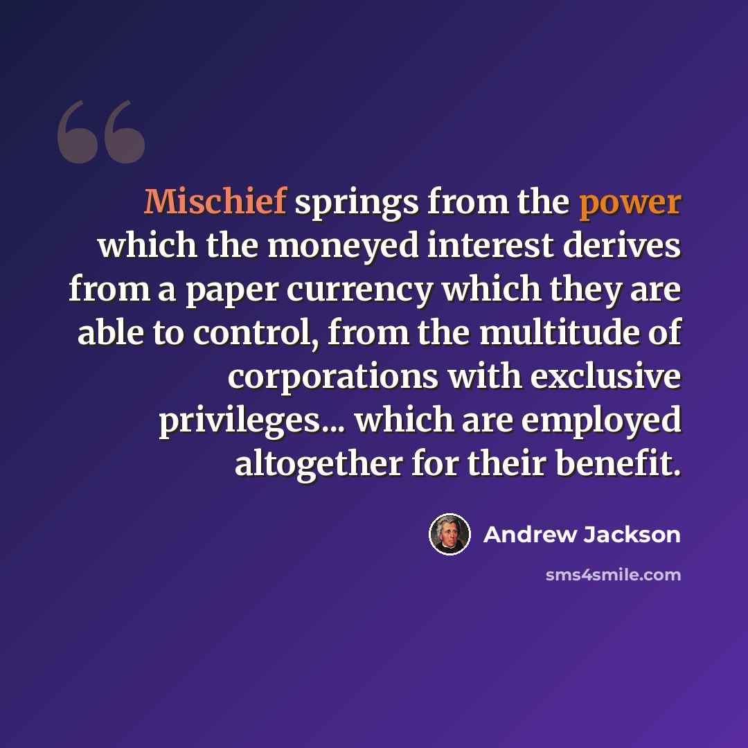 “Mischief springs from the power which the moneyed interest derives from a paper currency which they are able to control, from the multitude of corporations with exclusive privileges... which are employed altogether for their benefit.” quote by Andrew Jackson