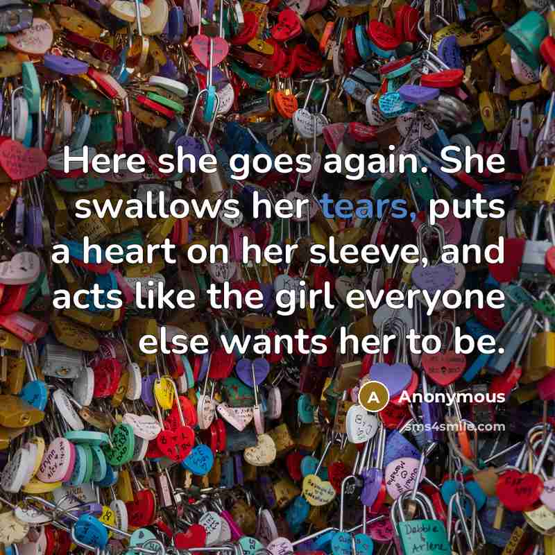 “Here she goes again. She swallows her tears, puts a heart on her sleeve, and acts like the girl everyone else wants her to be.” quote by Anonymous