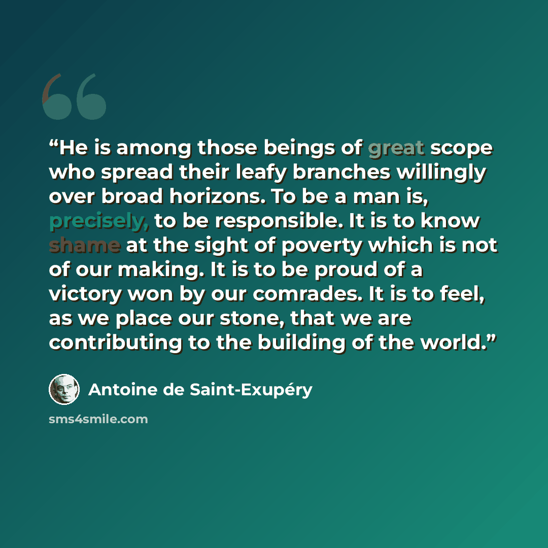 “He is among those beings of great scope who spread their leafy branches willingly over broad horizons. To be a man is, precisely, to be responsible. It is to know shame at the sight of poverty which is not of our making. It is to be proud of a victory won by our comrades. It is to feel, as we…” quote by Antoine de Saint-Exupéry