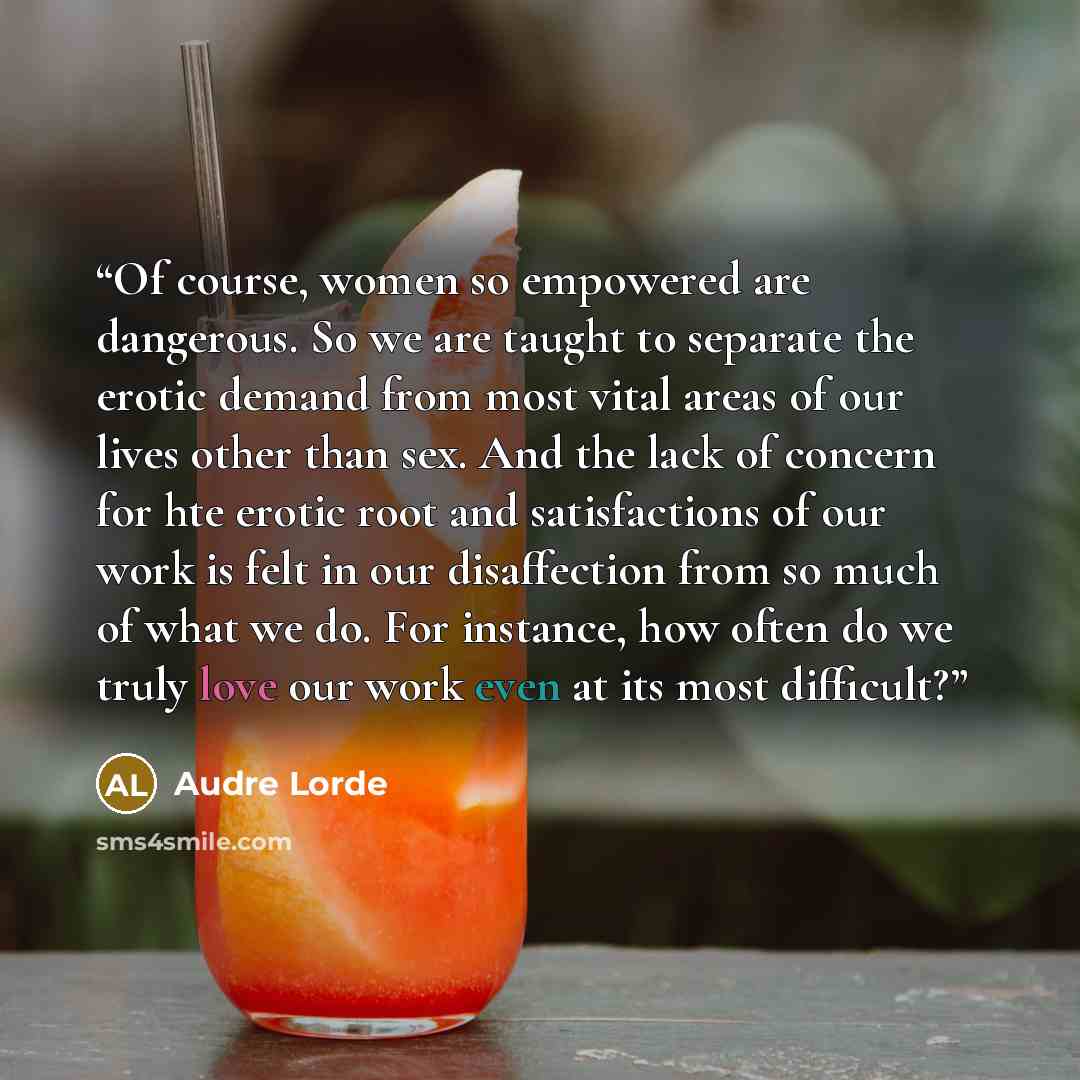 “Of course, women so empowered are dangerous. So we are taught to separate the erotic demand from most vital areas of our lives other than sex. And the lack of concern for hte erotic root and satisfactions of our work is felt in our disaffection from so much of what we do. For instance, how often…” quote by Audre Lorde