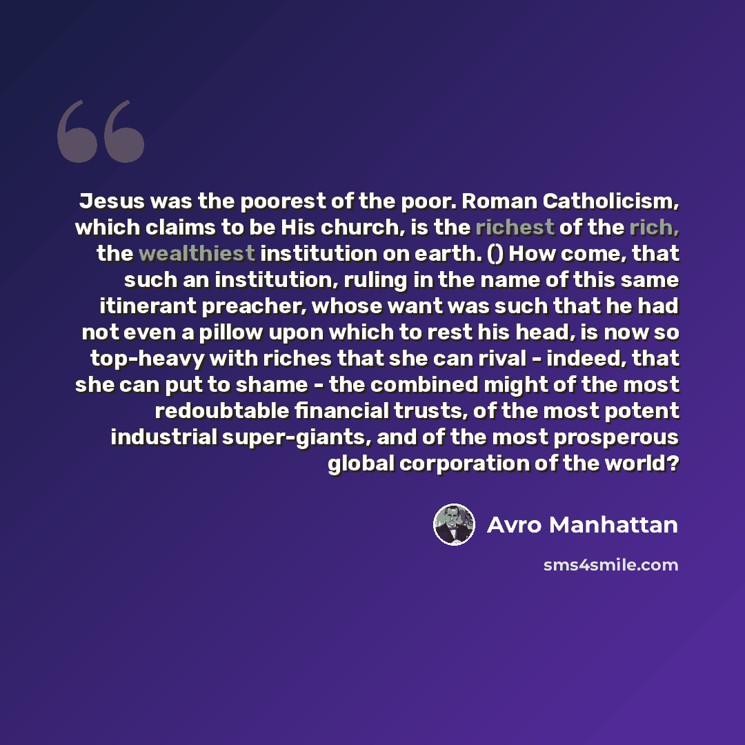 “Jesus was the poorest of the poor. Roman Catholicism, which claims to be His church, is the richest of the rich, the wealthiest institution on earth. () How come, that such an institution, ruling in the name of this same itinerant preacher, whose want was such that he had not even a pillow upon…” quote by Avro Manhattan