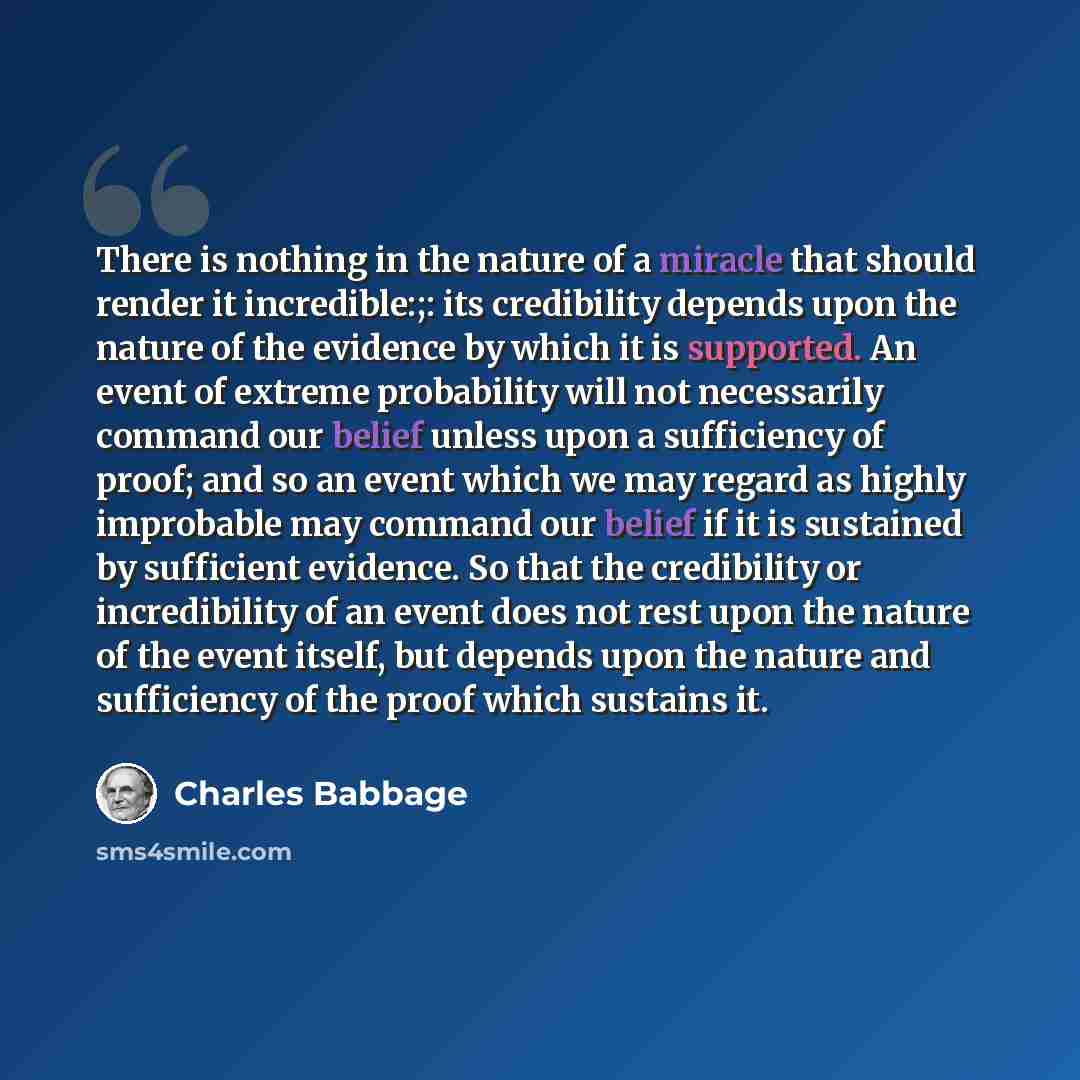 “There is nothing in the nature of a miracle that should render it incredible:;: its credibility depends upon the nature of the evidence by which it is supported. An event of extreme probability will not necessarily command our belief unless upon a sufficiency of proof; and so an event which we may…” quote by Charles Babbage