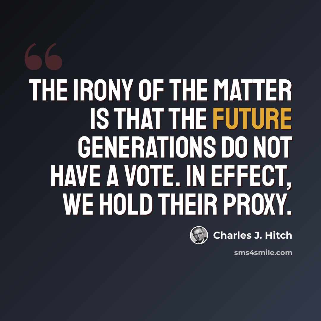 “The irony of the matter is that the future generations do not have a vote. In effect, we hold their proxy.” quote by Charles J. Hitch
