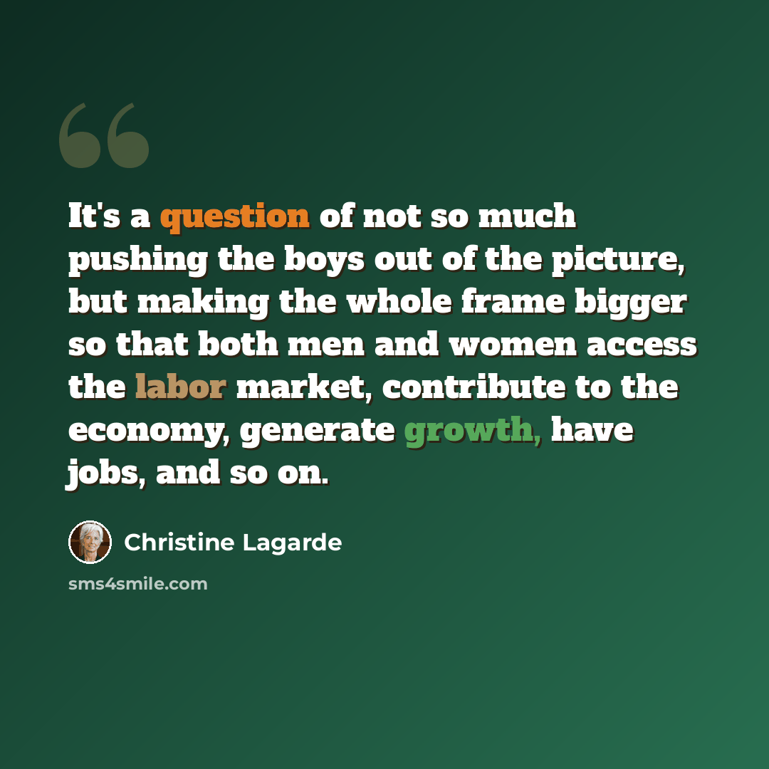 “It's a question of not so much pushing the boys out of the picture, but making the whole frame bigger so that both men and women access the labor market, contribute to the economy, generate growth, have jobs, and so on.” quote by Christine Lagarde