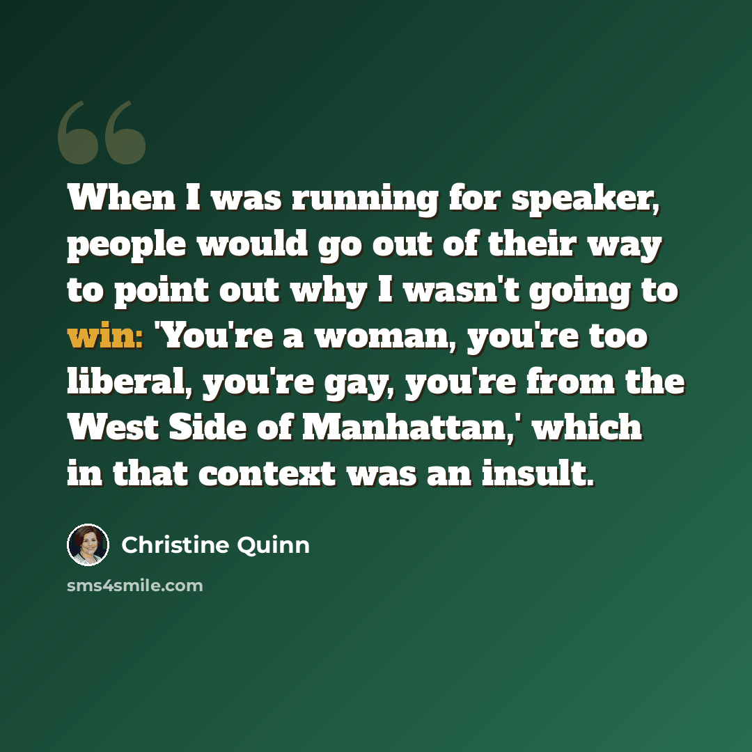 “When I was running for speaker, people would go out of their way to point out why I wasn't going to win: 'You're a woman, you're too liberal, you're gay, you're from the West Side of Manhattan,' which in that context was an insult.” quote by Christine Quinn