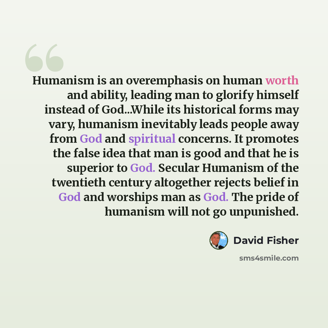“Humanism is an overemphasis on human worth and ability, leading man to glorify himself instead of God...While its historical forms may vary, humanism inevitably leads people away from God and spiritual concerns. It promotes the false idea that man is good and that he is superior to God. Secular…” quote by David Fisher