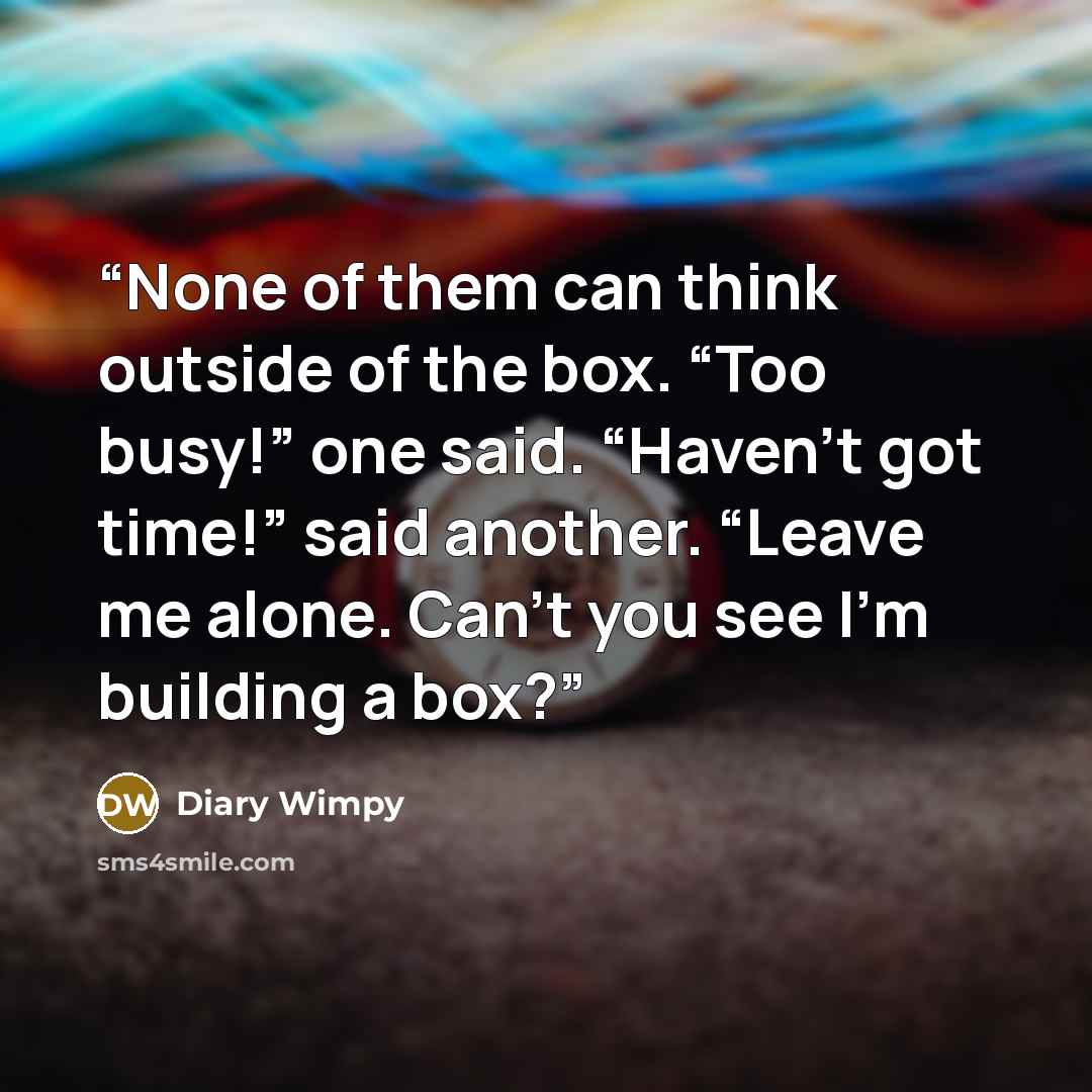 “None of them can think outside of the box. “Too busy!” one said. “Haven’t got time!” said another. “Leave me alone. Can’t you see I’m building a box?” quote by Diary Wimpy