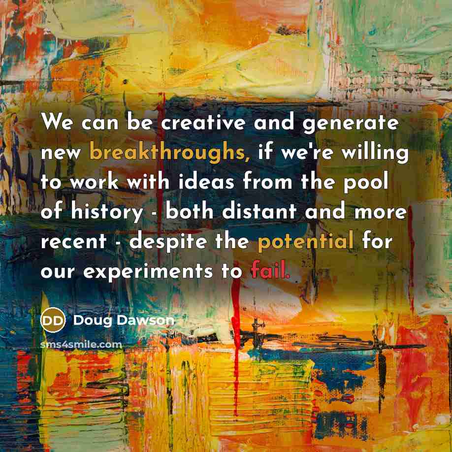 “We can be creative and generate new breakthroughs, if we're willing to work with ideas from the pool of history - both distant and more recent - despite the potential for our experiments to fail.” quote by Doug Dawson