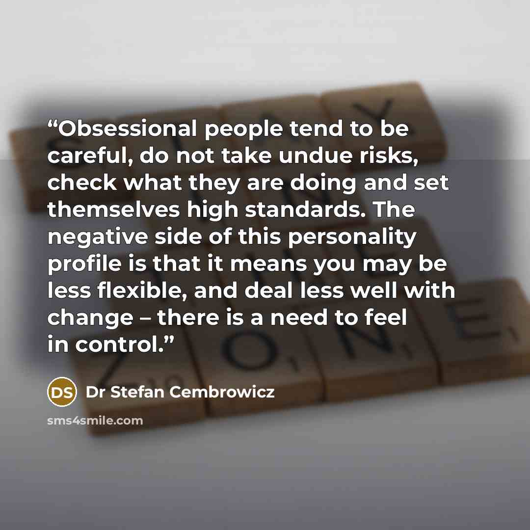 “Obsessional people tend to be careful, do not take undue risks, check what they are doing and set themselves high standards. The negative side of this personality profile is that it means you may be less flexible, and deal less well with change – there is a need to feel in control.” quote by Dr Stefan Cembrowicz