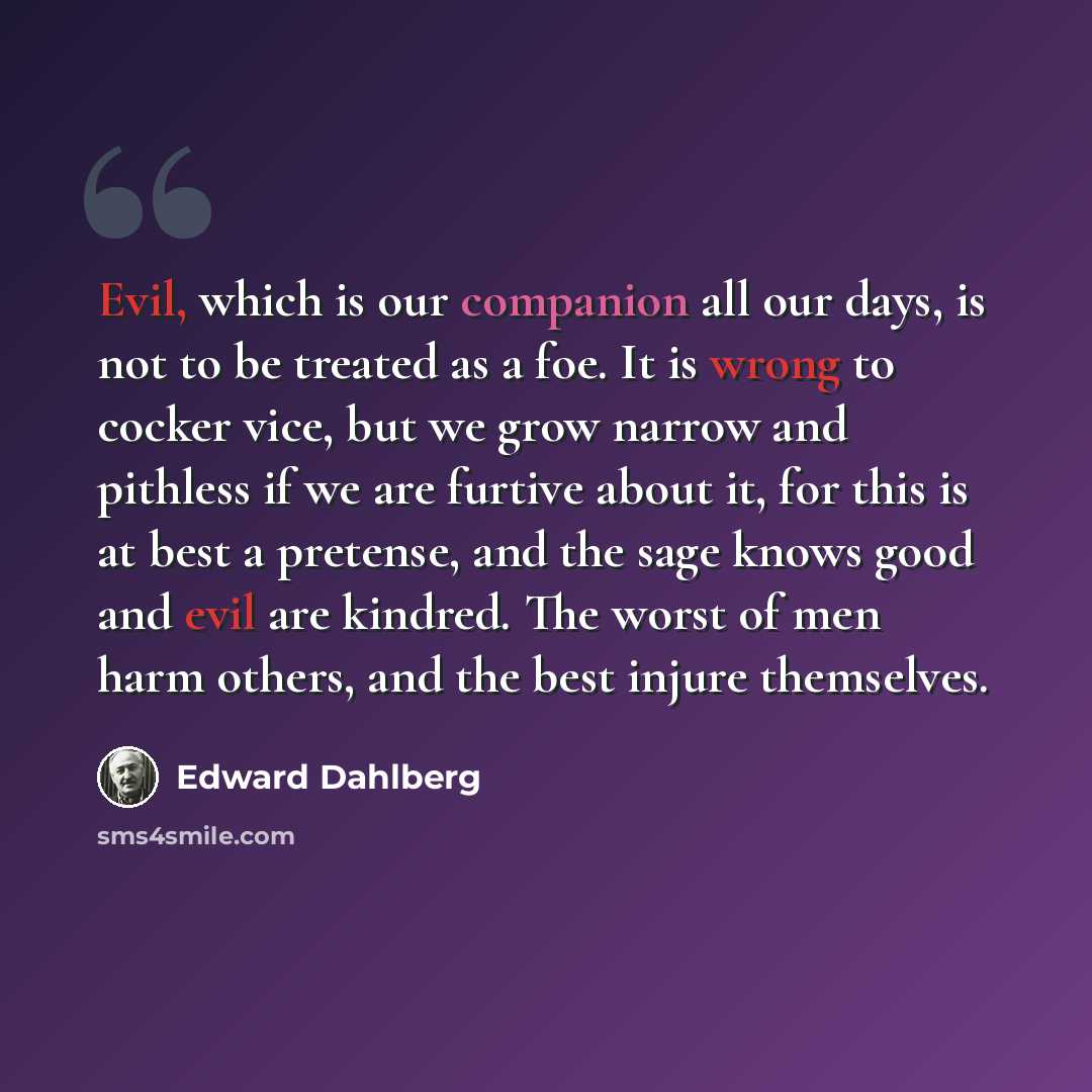 “Evil, which is our companion all our days, is not to be treated as a foe. It is wrong to cocker vice, but we grow narrow and pithless if we are furtive about it, for this is at best a pretense, and the sage knows good and evil are kindred. The worst of men harm others, and the best injure…” quote by Edward Dahlberg