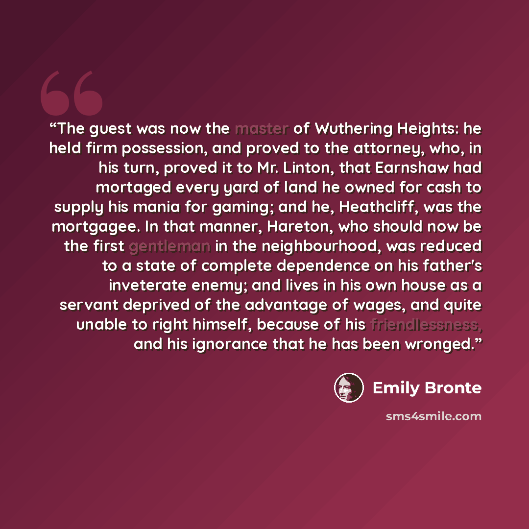 “The guest was now the master of Wuthering Heights: he held firm possession, and proved to the attorney, who, in his turn, proved it to Mr. Linton, that Earnshaw had mortaged every yard of land he owned for cash to supply his mania for gaming; and he, Heathcliff, was the mortgagee. In that manner…” quote by Emily Brontë