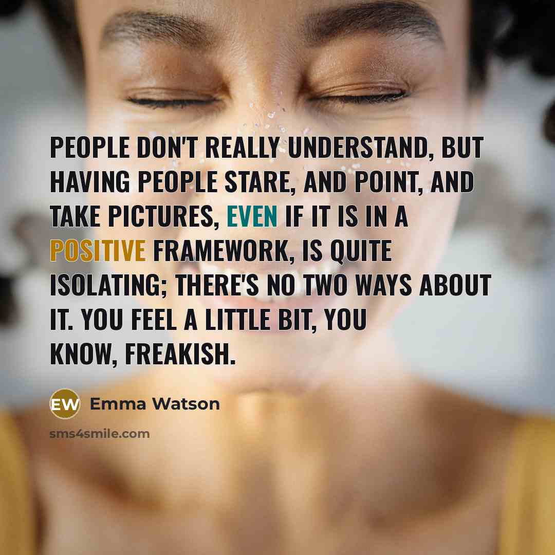“People don't really understand, but having people stare, and point, and take pictures, even if it is in a positive framework, is quite isolating; there's no two ways about it. You feel a little bit, you know, freakish.” quote by Emma Watson