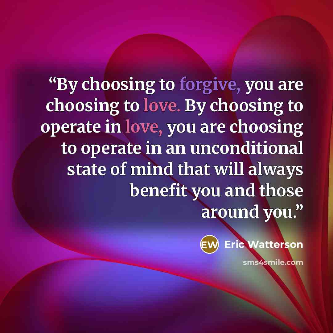 “By choosing to forgive, you are choosing to love. By choosing to operate in love, you are choosing to operate in an unconditional state of mind that will always benefit you and those around you.” quote by Eric Watterson