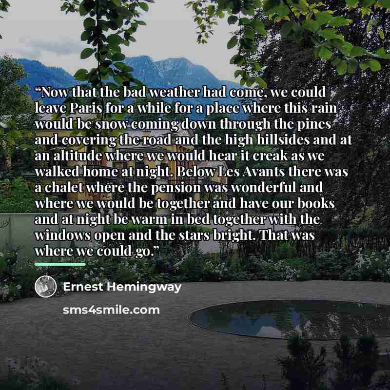 “Now that the bad weather had come, we could leave Paris for a while for a place where this rain would be snow coming down through the pines and covering the road and the high hillsides and at an altitude where we would hear it creak as we walked home at night. Below Les Avants there was a chalet…” quote by Ernest Hemingway