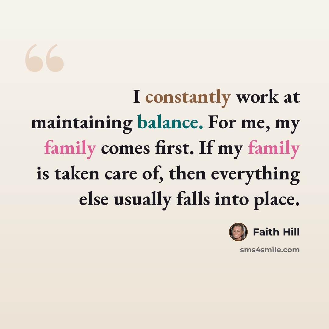 “I constantly work at maintaining balance. For me, my family comes first. If my family is taken care of, then everything else usually falls into place.” quote by Faith Hill
