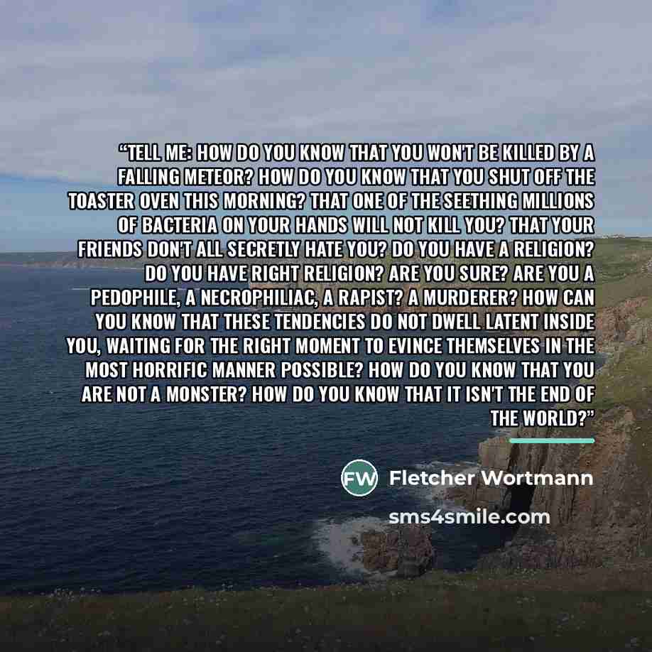 “Tell me: How do you know that you won't be killed by a falling meteor? How do you know that you shut off the toaster oven this morning? That one of the seething millions of bacteria on your hands will not kill you? That your friends don't all secretly hate you? Do you have a religion? Do you have…” quote by Fletcher Wortmann