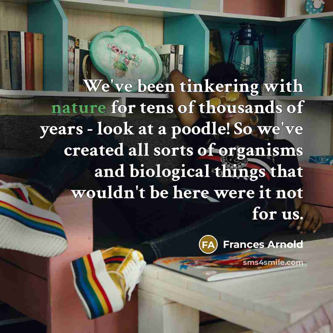 “We've been tinkering with nature for tens of thousands of years - look at a poodle! So we've created all sorts of organisms and biological things that wouldn't be here were it not for us.” quote by Frances Arnold