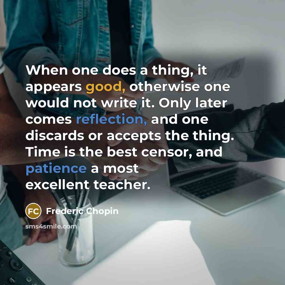 “When one does a thing, it appears good, otherwise one would not write it. Only later comes reflection, and one discards or accepts the thing. Time is the best censor, and patience a most excellent teacher.” quote by Frederic Chopin