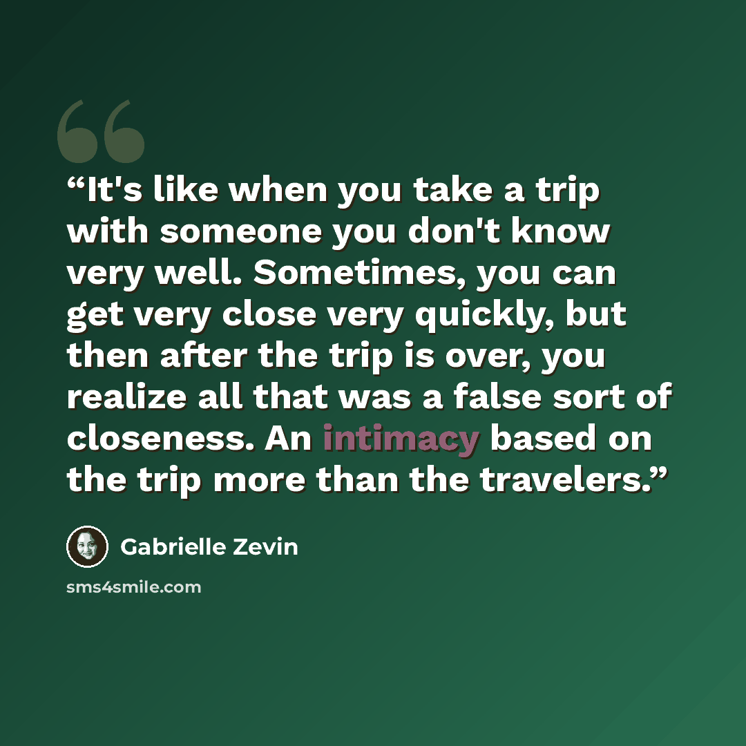 “It's like when you take a trip with someone you don't know very well. Sometimes, you can get very close very quickly, but then after the trip is over, you realize all that was a false sort of closeness. An intimacy based on the trip more than the travelers.” quote by Gabrielle Zevin