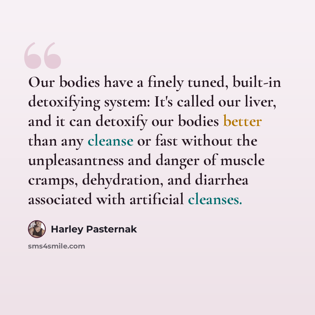“Our bodies have a finely tuned, built-in detoxifying system: It's called our liver, and it can detoxify our bodies better than any cleanse or fast without the unpleasantness and danger of muscle cramps, dehydration, and diarrhea associated with artificial cleanses.” quote by Harley Pasternak