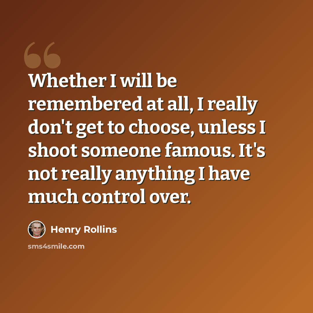 “Whether I will be remembered at all, I really don't get to choose, unless I shoot someone famous. It's not really anything I have much control over.” quote by Henry Rollins