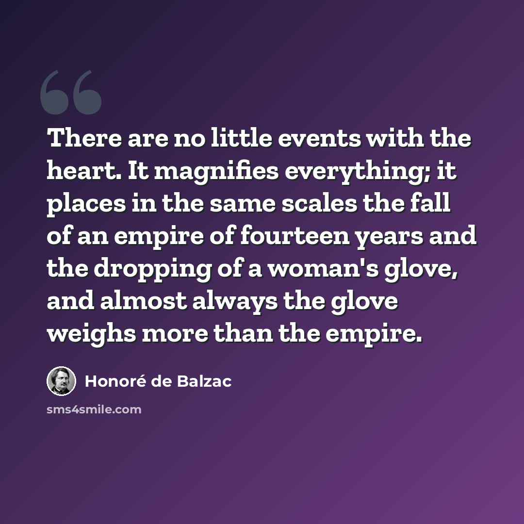 “There are no little events with the heart. It magnifies everything; it places in the same scales the fall of an empire of fourteen years and the dropping of a woman's glove, and almost always the glove weighs more than the empire.” quote by Honore de Balzac