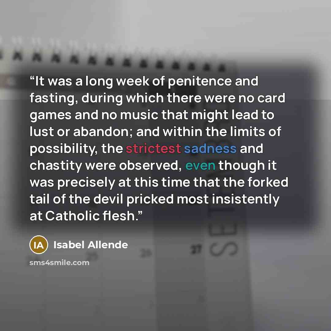 “It was a long week of penitence and fasting, during which there were no card games and no music that might lead to lust or abandon; and within the limits of possibility, the strictest sadness and chastity were observed, even though it was precisely at this time that the forked tail of the devil…” quote by Isabel Allende