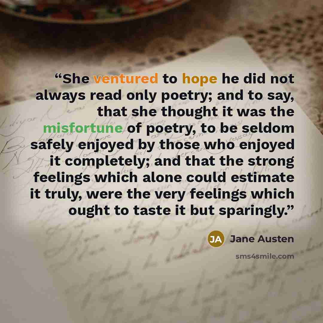 “She ventured to hope he did not always read only poetry; and to say, that she thought it was the misfortune of poetry, to be seldom safely enjoyed by those who enjoyed it completely; and that the strong feelings which alone could estimate it truly, were the very feelings which ought to taste it…” quote by Jane Austen