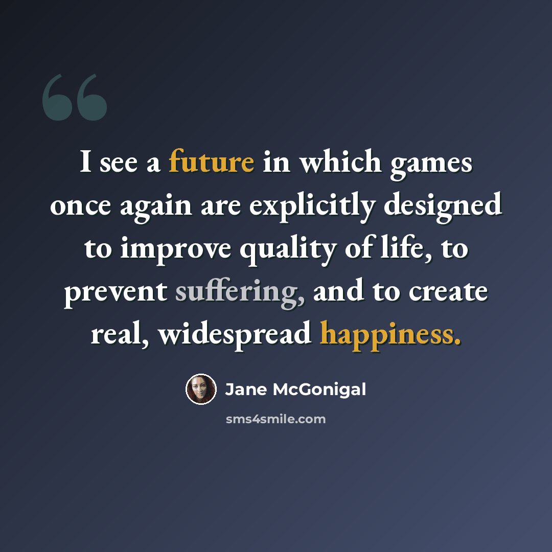 “I see a future in which games once again are explicitly designed to improve quality of life, to prevent suffering, and to create real, widespread happiness.” quote by Jane McGonigal
