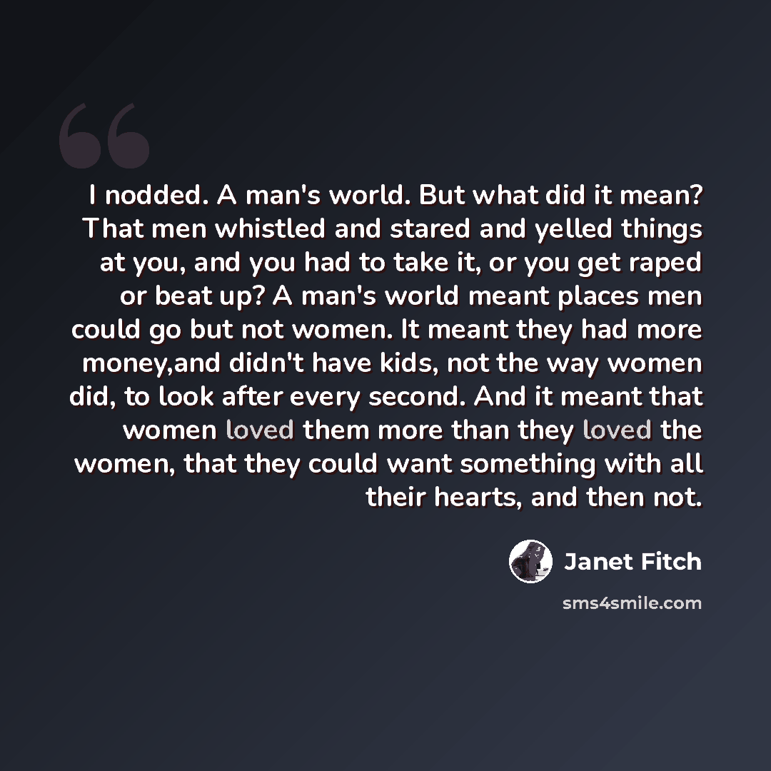 “I nodded. A man's world. But what did it mean? That men whistled and stared and yelled things at you, and you had to take it, or you get raped or beat up? A man's world meant places men could go but not women. It meant they had more money,and didn't have kids, not the way women did, to look after…” quote by Janet Fitch