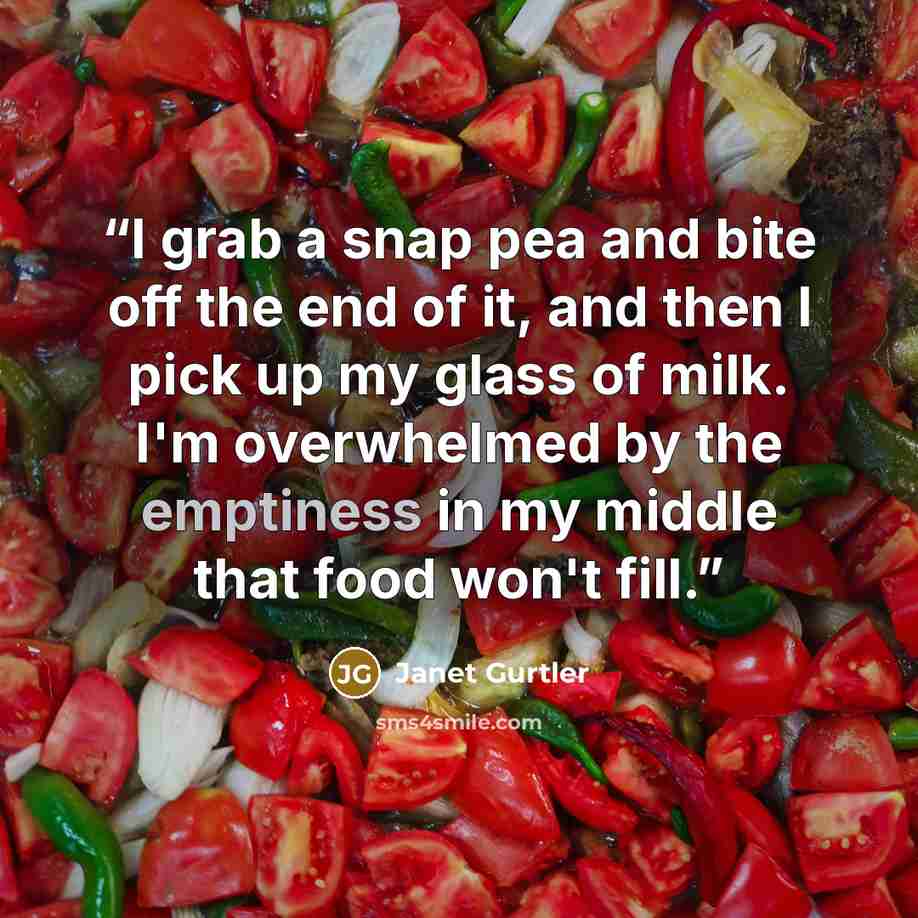 “I grab a snap pea and bite off the end of it, and then I pick up my glass of milk. I'm overwhelmed by the emptiness in my middle that food won't fill.” quote by Janet Gurtler