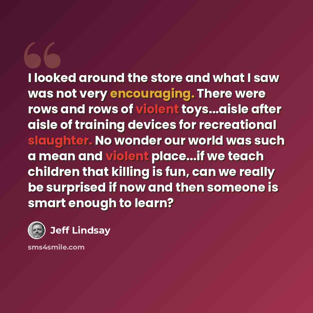 “I looked around the store and what I saw was not very encouraging. There were rows and rows of violent toys...aisle after aisle of training devices for recreational slaughter. No wonder our world was such a mean and violent place...if we teach children that killing is fun, can we really be…” quote by Jeff Lindsay