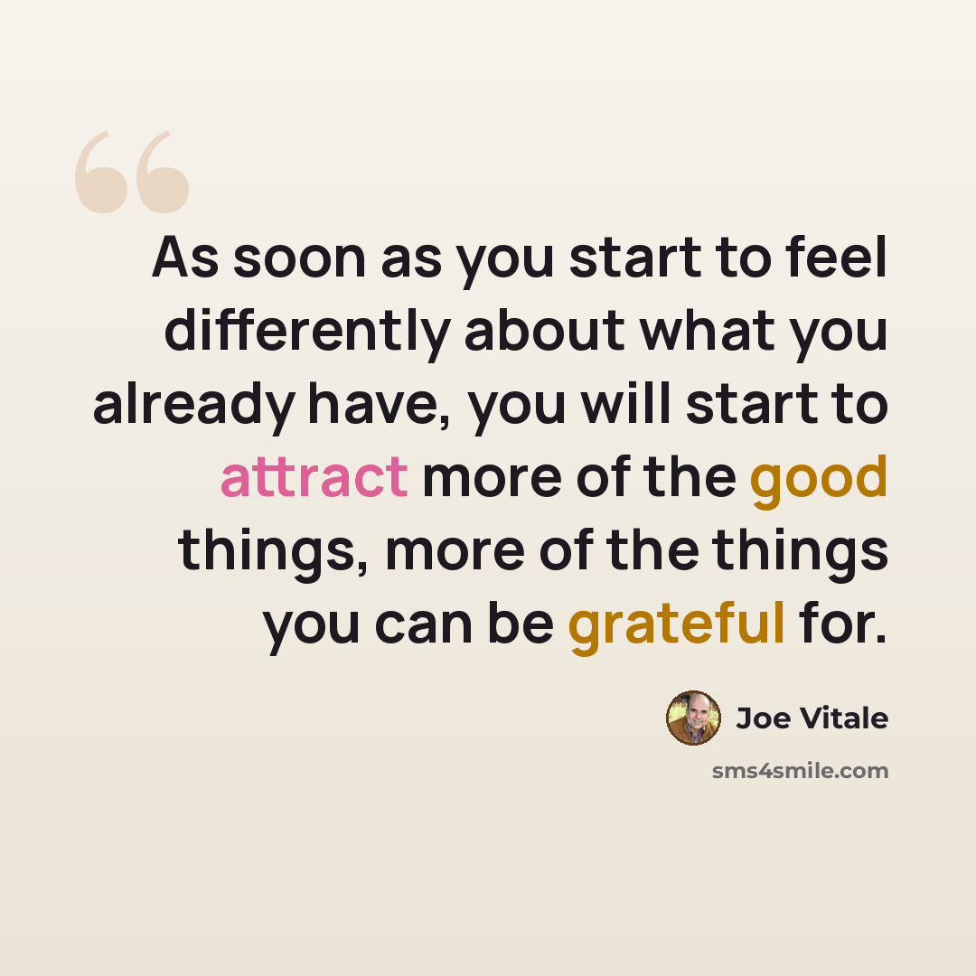 “As soon as you start to feel differently about what you already have, you will start to attract more of the good things, more of the things you can be grateful for.” quote by Joe Vitale