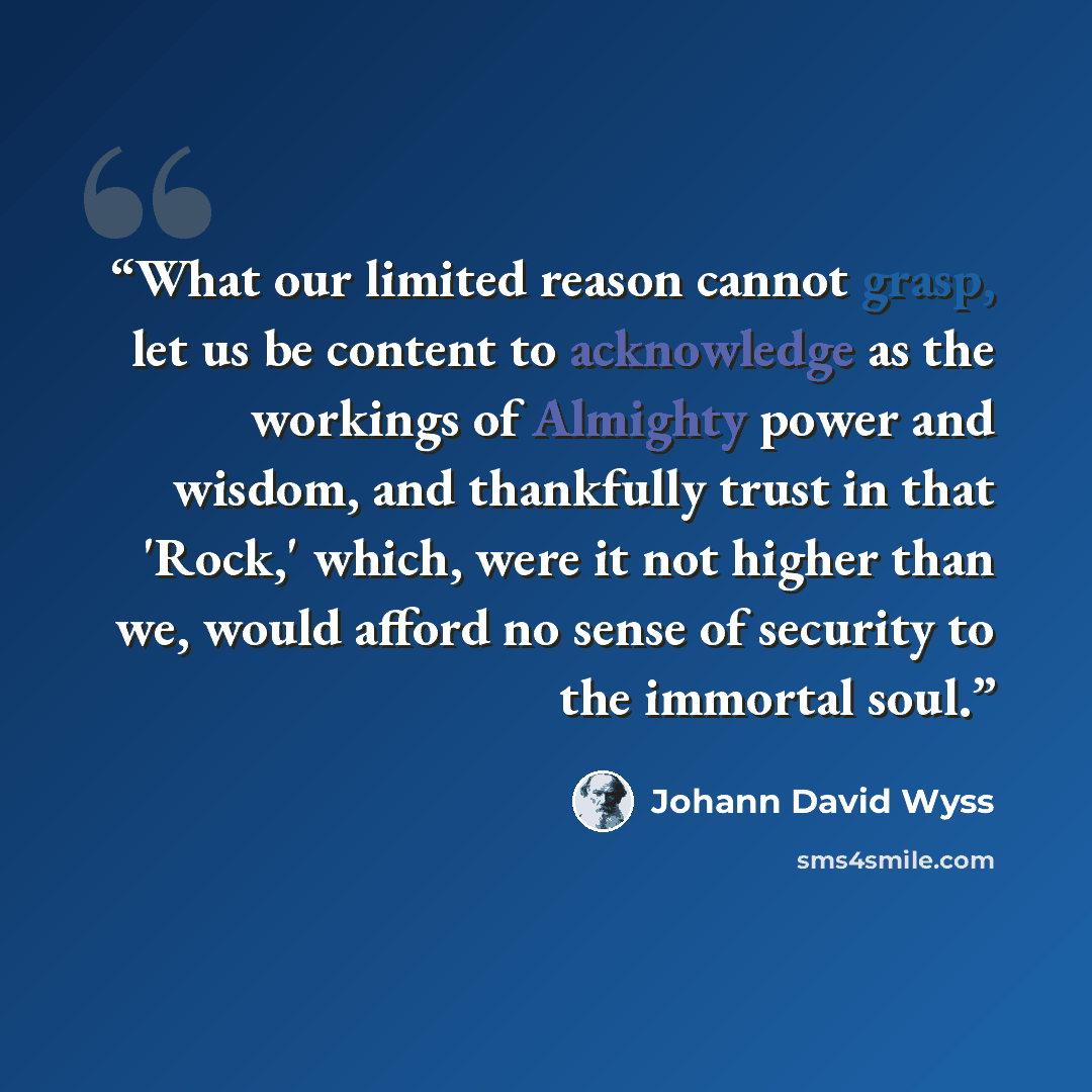 “What our limited reason cannot grasp, let us be content to acknowledge as the workings of Almighty power and wisdom, and thankfully trust in that 'Rock,' which, were it not higher than we, would afford no sense of security to the immortal soul.” quote by Johann David Wyss