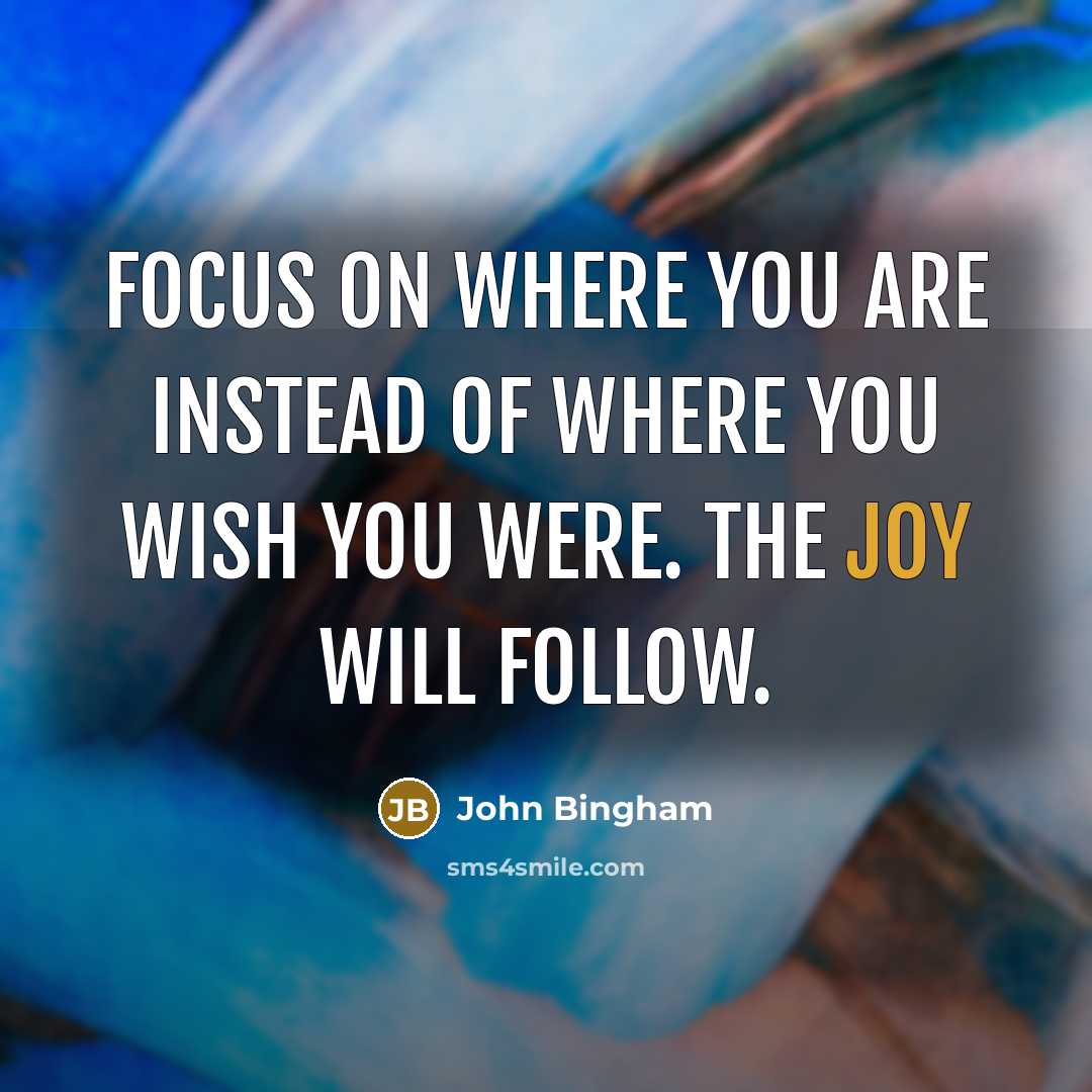 “Focus on where you are instead of where you wish you were. The joy will follow.” quote by John Bingham
