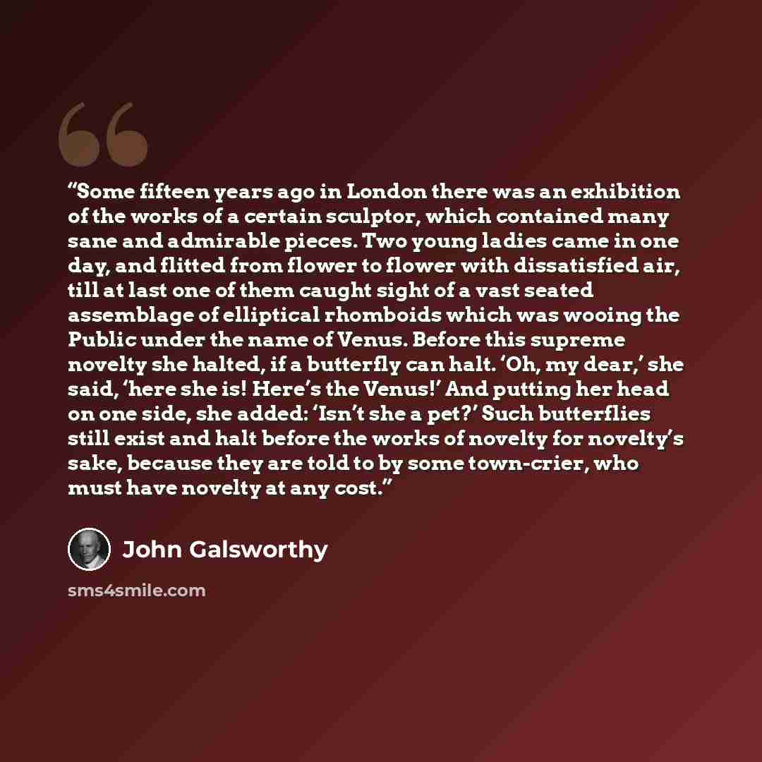 “Some fifteen years ago in London there was an exhibition of the works of a certain sculptor, which contained many sane and admirable pieces. Two young ladies came in one day, and flitted from flower to flower with dissatisfied air, till at last one of them caught sight of a vast seated assemblage…” quote by John Galsworthy