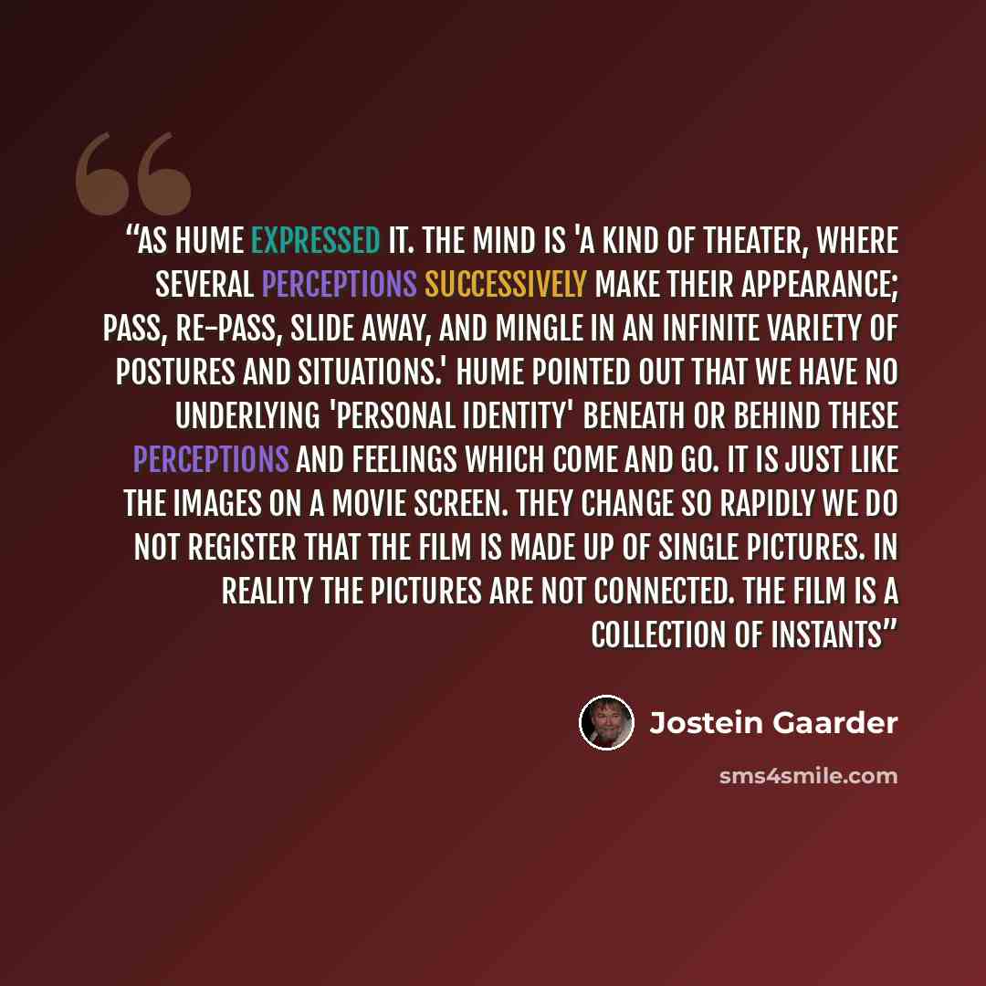 “as Hume expressed it. The mind is 'a kind of theater, where several perceptions successively make their appearance; pass, re-pass, slide away, and mingle in an infinite variety of postures and situations.' Hume pointed out that we have no underlying 'personal identity' beneath or behind these…” quote by Jostein Gaarder