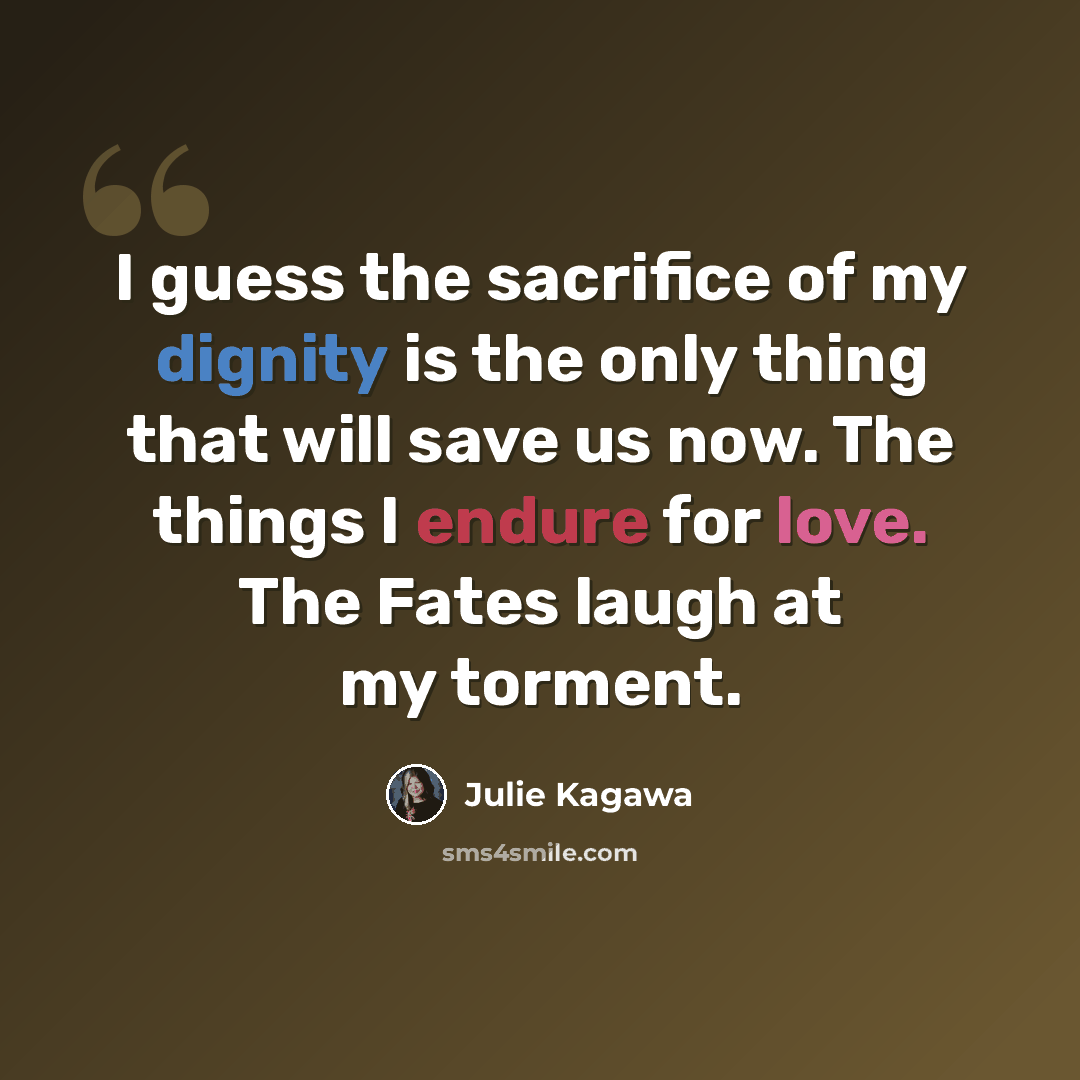 “I guess the sacrifice of my dignity is the only thing that will save us now. The things I endure for love. The Fates laugh at my torment.” quote by Julie Kagawa