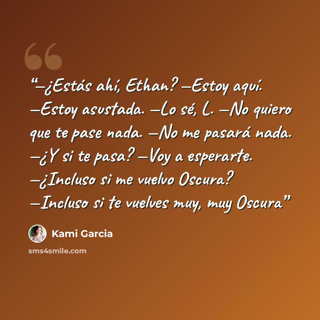 “—¿Estás ahí, Ethan? —Estoy aquí. —Estoy asustada. —Lo sé, L. —No quiero que te pase nada. —No me pasará nada. —¿Y si te pasa? —Voy a esperarte. —¿Incluso si me vuelvo Oscura? —Incluso si te vuelves muy, muy Oscura” quote by Kami Garcia
